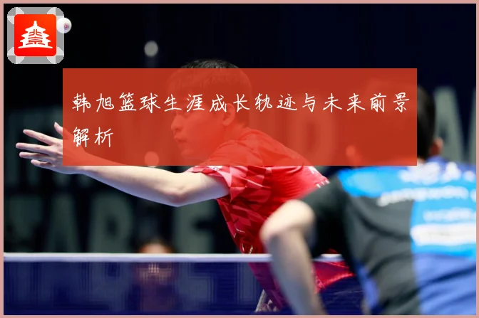韩旭篮球生涯成长轨迹与未来前景解析