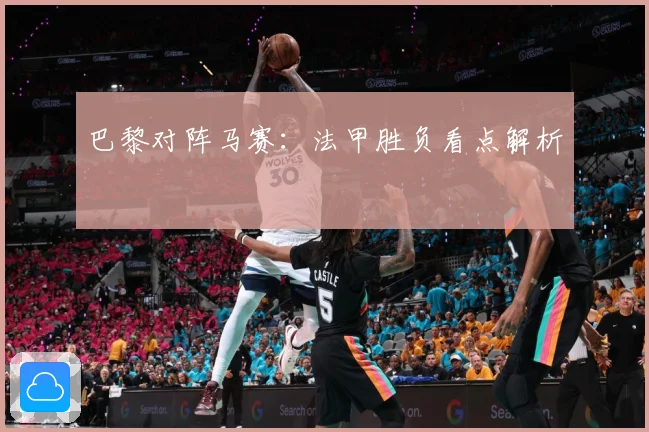 巴黎对阵马赛：法甲胜负看点解析