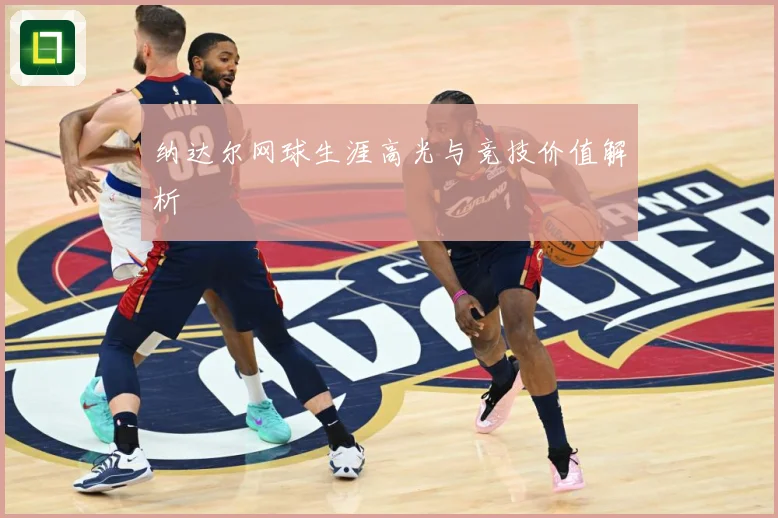 纳达尔网球生涯高光与竞技价值解析