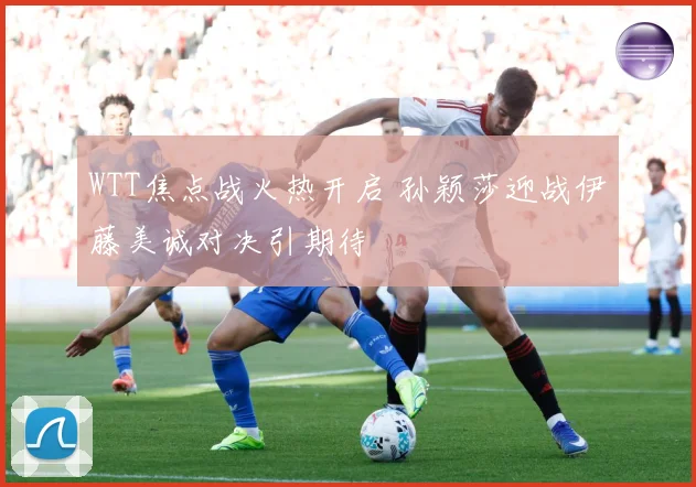 WTT焦点战火热开启 孙颖莎迎战伊藤美诚对决引期待